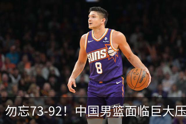 勿忘73-92！中国男篮面临巨大压力，三人角色至关重要