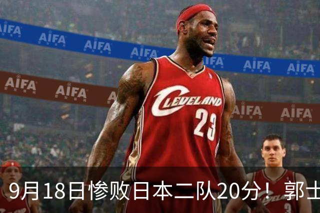 9月18日惨败日本二队20分！郭士强避谈下课，杜锋真能救国篮？